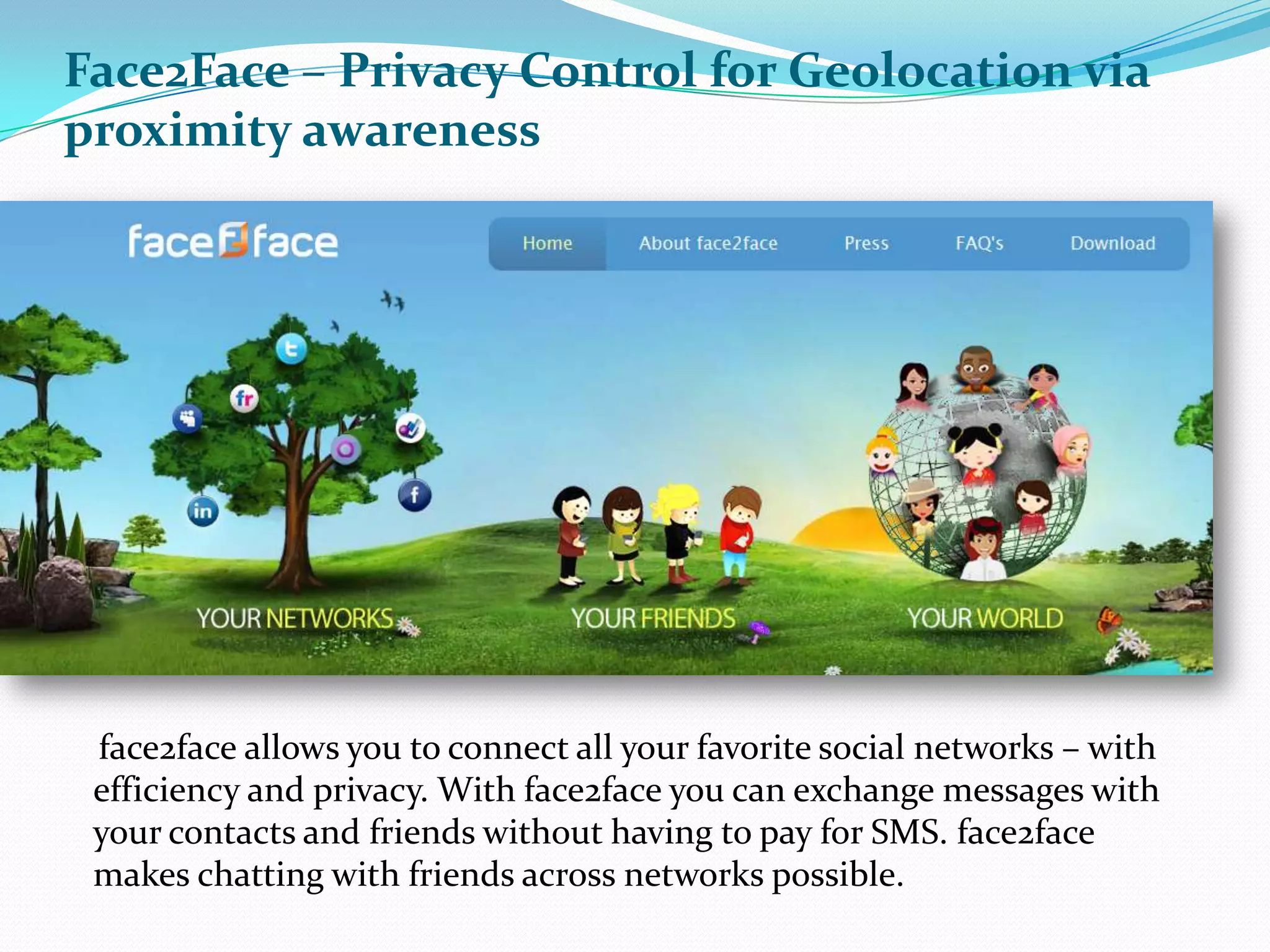 Face2Face – Privacy Control for Geolocation via proximity awareness      face2face allows you to connect all your favorite social networks – with efficiency and privacy. With face2face you can exchange messages with your contacts and friends without having to pay for SMS. face2face makes chatting with friends across networks possible.