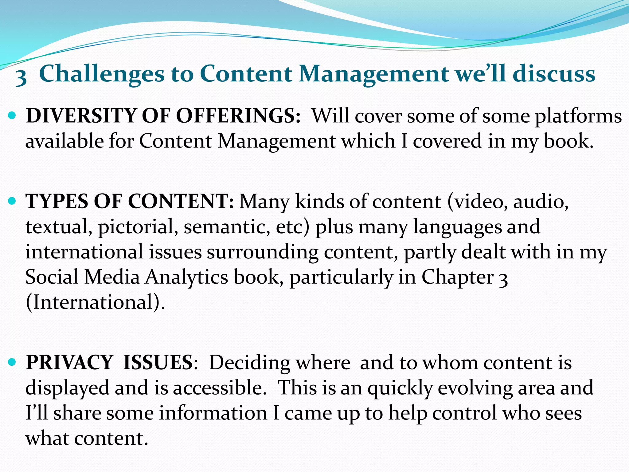 3  Challenges to Content Management we’ll discussDIVERSITY OF OFFERINGS:  Will cover some of some platforms available for Content Management which I covered in my book.TYPES OF CONTENT: Manykinds of content (video, audio, textual, pictorial, semantic, etc) plus many languages and international issues surrounding content, partly dealt with in my Social Media Analytics book, particularly in Chapter 3 (International).PRIVACY  ISSUES:  Deciding where  and to whom content is displayed and is accessible.  This is an quickly evolving area and I’ll share some information I came up to help control who sees what content.