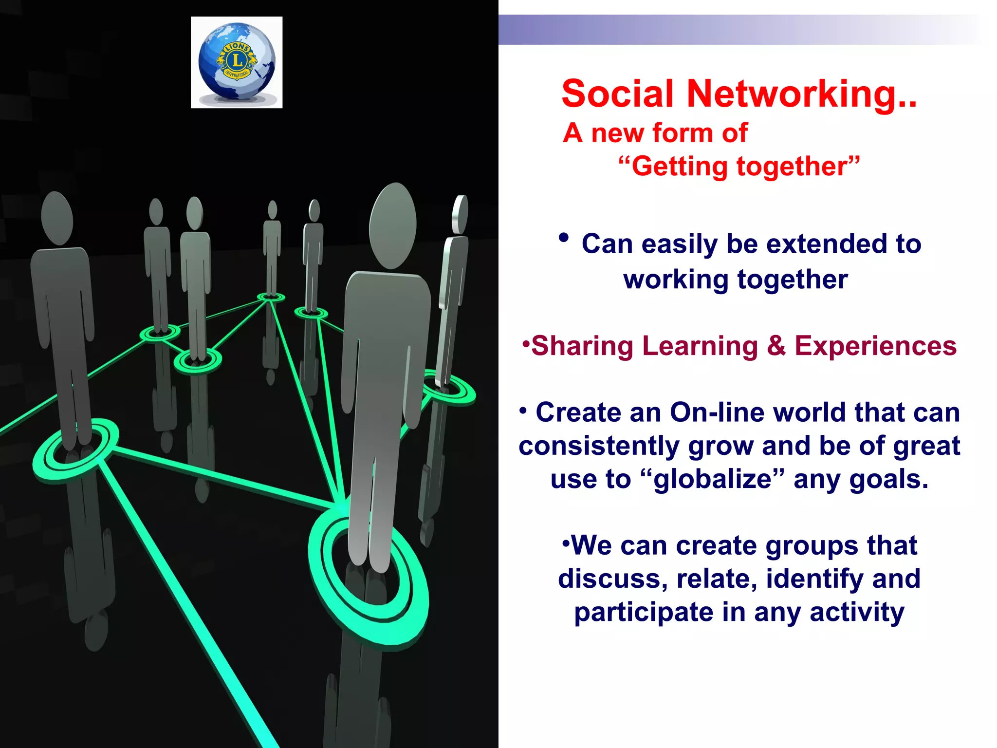 Social Networking..
   A new form of
       “Getting together”

  • Can easily be extended to
        working together

•Sharing Learning & Experiences

• Create an On-line world that can
consistently grow and be of great
   use to “globalize” any goals.

   •We can create groups that
   discuss, relate, identify and
    participate in any activity
 