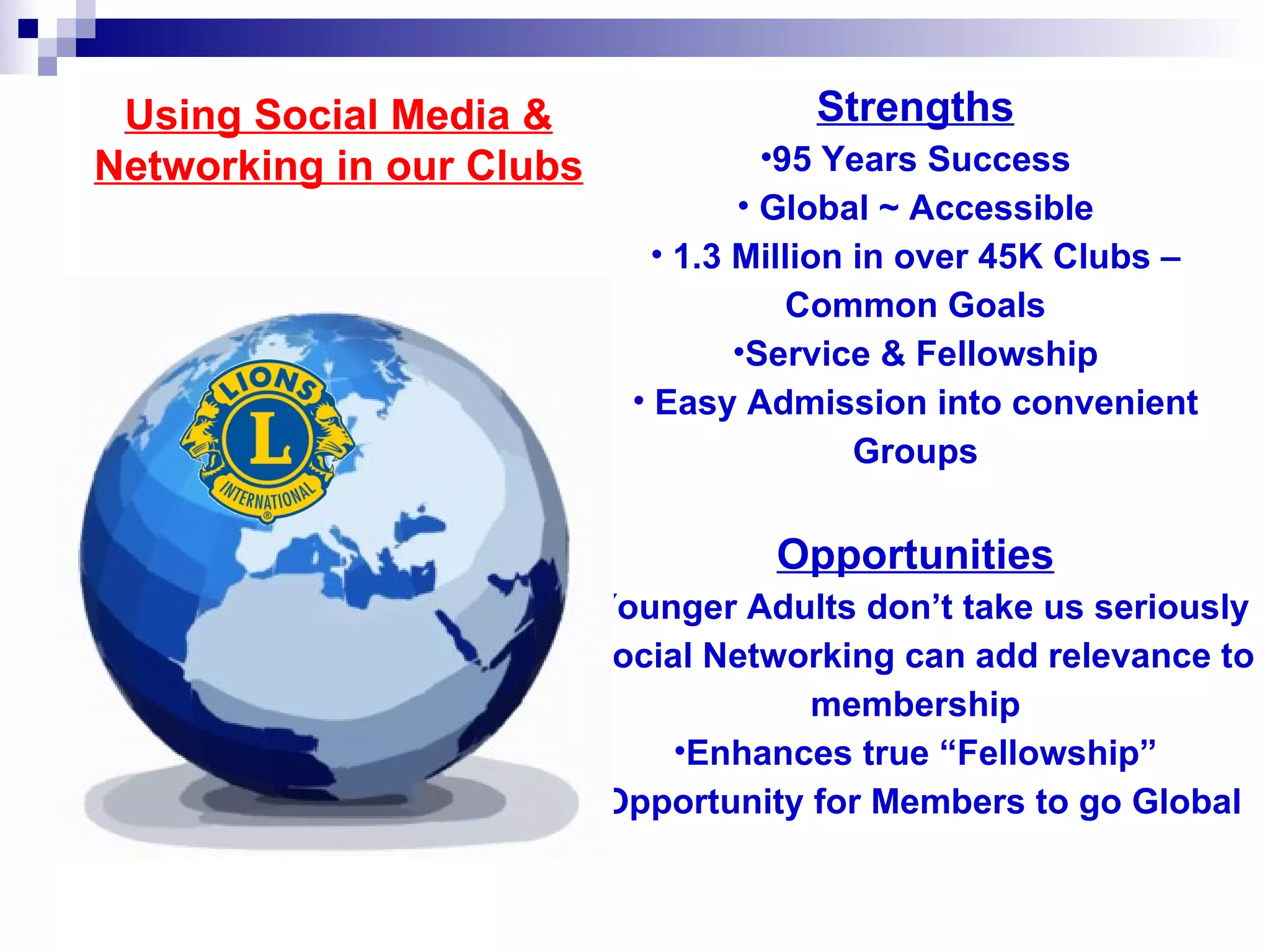 Using Social Media &                Strengths
Networking in our Clubs             •95 Years Success
                                  • Global ~ Accessible
                            • 1.3 Million in over 45K Clubs –
                                      Common Goals
                                  •Service & Fellowship
                          • Easy Admission into convenient
                                          Groups

                                  Opportunities
                      •Younger Adults don’t take us seriously
                      •Social Networking can add relevance to
                                    membership
                            •Enhances true “Fellowship”
                      • Opportunity for Members to go Global
 