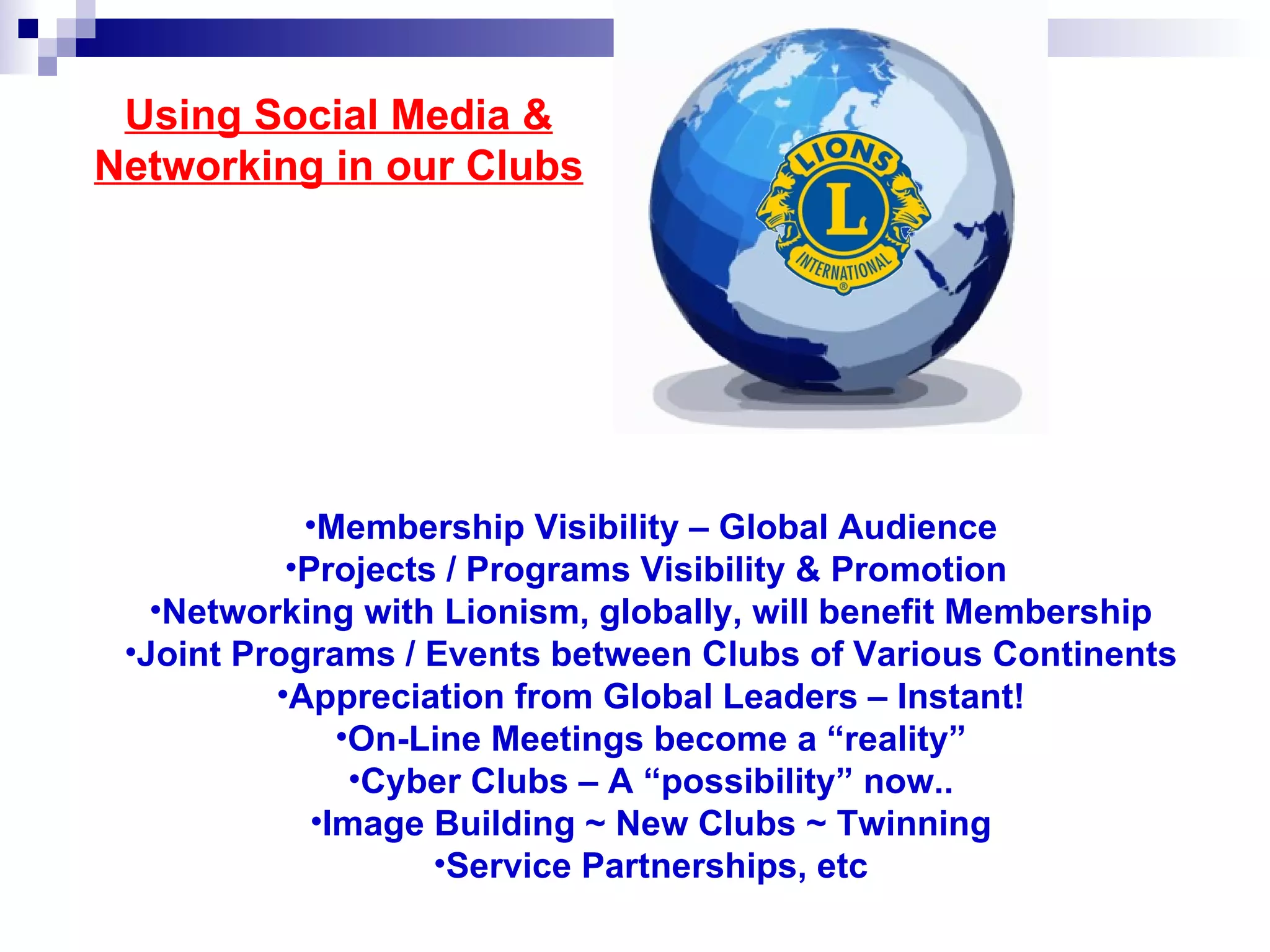 Using Social Media &
Networking in our Clubs




            •Membership Visibility – Global Audience
           •Projects / Programs Visibility & Promotion
   •Networking with Lionism, globally, will benefit Membership
 •Joint Programs / Events between Clubs of Various Continents
          •Appreciation from Global Leaders – Instant!
               •On-Line Meetings become a “reality”
                •Cyber Clubs – A “possibility” now..
             •Image Building ~ New Clubs ~ Twinning
                    •Service Partnerships, etc
 
