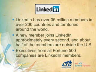 LinkedIn has over 36 million members in over 200 countries and territories around the world. A new member joins LinkedIn approximately every second, and about half of the members are outside the U.S. Executives from all Fortune 500 companies are LinkedIn members. 