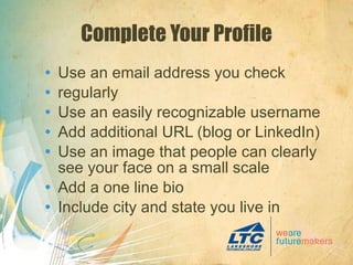 Complete Your Profile Use an email address you check regularly Use an easily recognizable username Add additional URL (blog or LinkedIn) Use an image that people can clearly see your face on a small scale Add a one line bio Include city and state you live in 