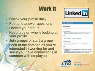 Work It Check your profile daily Post and answer questions Update your status Keep tabs on who is looking at your profile Join groups or start a group Look at the companies you’re interested in working for and see if you have connections in common with employees. 