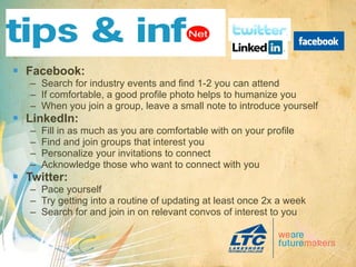 Facebook: Search for industry events and find 1-2 you can attend If comfortable, a good profile photo helps to humanize you When you join a group, leave a small note to introduce yourself LinkedIn: Fill in as much as you are comfortable with on your profile Find and join groups that interest you Personalize your invitations to connect Acknowledge those who want to connect with you Twitter: Pace yourself  Try getting into a routine of updating at least once 2x a week Search for and join in on relevant convos of interest to you 