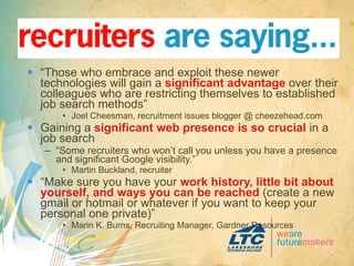 “ Those who embrace and exploit these newer technologies will gain a  significant advantage  over their colleagues who are restricting themselves to established job search methods” Joel Cheesman, recruitment issues blogger @ cheezehead.com Gaining a  significant web presence is so crucial  in a job search  “ Some recruiters who won’t call you unless you have a presence and significant Google visibility.” Martin Buckland, recruiter “ Make sure you have your  work history, little bit about yourself, and ways you can be reached  (create a new gmail or hotmail or whatever if you want to keep your personal one private)” Marin K. Burns, Recruiting Manager, Gardner Resources 