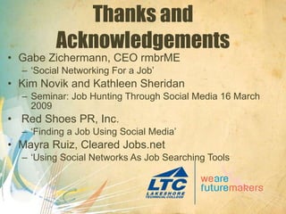 Thanks and Acknowledgements Gabe Zichermann, CEO rmbrME ‘ Social Networking For a Job’ Kim Novik and Kathleen Sheridan Seminar: Job Hunting Through Social Media 16 March 2009 Red Shoes PR, Inc. ‘ Finding a Job Using Social Media’ Mayra Ruiz, Cleared Jobs.net ‘ Using Social Networks As Job Searching Tools ’ 