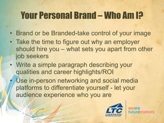 Your Personal Brand – Who Am I? Brand or be Branded-take control of your image Take the time to figure out why an employer should hire you – what sets you apart from other job seekers Write a simple paragraph describing your qualities and career highlights/ROI Use in-person networking and social media platforms to differentiate yourself - let your audience experience who you are 