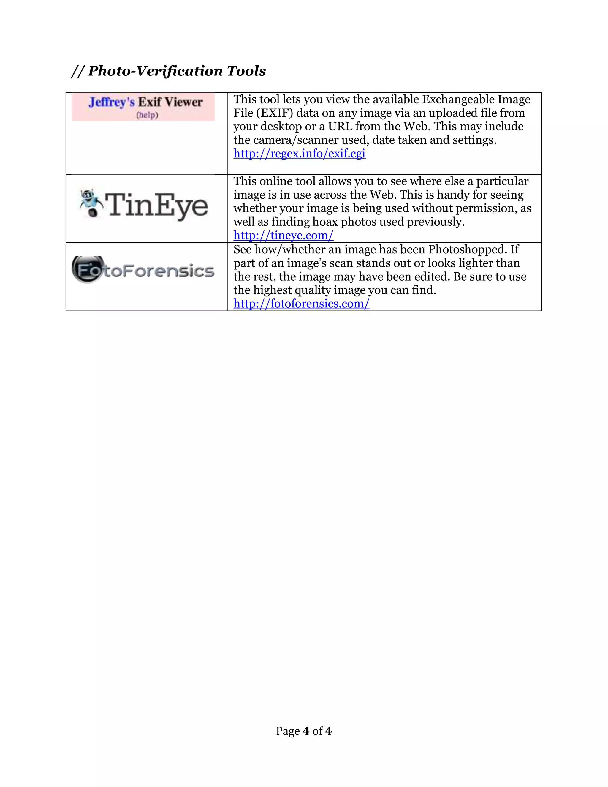 Page 4 of 4 
// Photo-Verification Tools 
This tool lets you view the available Exchangeable Image 
File (EXIF) data on any image via an uploaded file from 
your desktop or a URL from the Web. This may include 
the camera/scanner used, date taken and settings. 
http://regex.info/exif.cgi 
This online tool allows you to see where else a particular 
image is in use across the Web. This is handy for seeing 
whether your image is being used without permission, as 
well as finding hoax photos used previously. 
http://tineye.com/ 
See how/whether an image has been Photoshopped. If 
part of an image’s scan stands out or looks lighter than 
the rest, the image may have been edited. Be sure to use 
the highest quality image you can find. 
http://fotoforensics.com/ 
