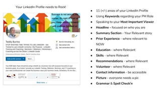 ● 11 (+/-) areas of your LinkedIn Profile
● Using Keywords regarding your PM Role
● Speaking to your Most Important Viewer
● Headline - focused on who you are
● Summary Section - Your Relevant story
● Prior Experience - where relevant to
NOW
● Education - where Relevant
● Skills - where Relevant
● Recommendations - where Relevant
● Volunteer - where Relevant
● Contact information - be accessible
● Picture - everyone needs a pic
● Grammar & Spell Check’n
Your LinkedIn Profile needs to Rock!
 