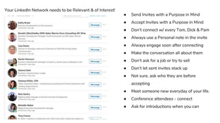 ● Send Invites with a Purpose in Mind
● Accept Invites with a Purpose in Mind
● Don’t connect w/ every Tom, Dick & Pam
● Always use a Personal note in the invite
● Always engage soon after connecting
● Make the conversation all about them
● Don’t ask for a job or try to sell
● Don’t let sent invites stack up
● Not sure, ask who they are before
accepting
● Meet someone new everyday of your life.
● Conference attendees - connect
● Ask for introductions when you can
Your LinkedIn Network needs to be Relevant & of Interest!
 