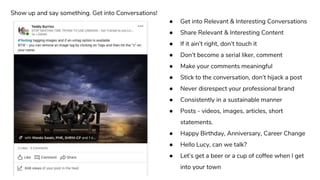 ● Get into Relevant & Interesting Conversations
● Share Relevant & Interesting Content
● If it ain’t right, don’t touch it
● Don’t become a serial liker, comment
● Make your comments meaningful
● Stick to the conversation, don’t hijack a post
● Never disrespect your professional brand
● Consistently in a sustainable manner
● Posts - videos, images, articles, short
statements.
● Happy Birthday, Anniversary, Career Change
● Hello Lucy, can we talk?
● Let’s get a beer or a cup of coffee when I get
into your town
Show up and say something. Get into Conversations!
 