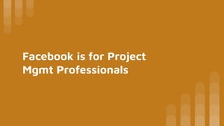 Facebook is for Project
Mgmt Professionals
 