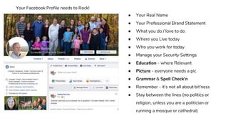 ● Your Real Name
● Your Professional Brand Statement
● What you do / love to do
● Where you Live today
● Who you work for today
● Manage your Security Settings
● Education - where Relevant
● Picture - everyone needs a pic
● Grammar & Spell Check’n
● Remember - it’s not all about bit’ness
● Stay between the lines (no politics or
religion, unless you are a politician or
running a mosque or cathedral)
Your Facebook Profile needs to Rock!
 