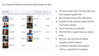 ● My rule includes, don’t connect unless you
have laughed together IRL
● Don’t friend w/ every John, Billy & Eva
● Connect for life, business, family, friends,
community, interest.
● Say hi once you’ve connected
● Don’t let friend request stack up, deal w/
them.
● Not sure, ask who they are before
accepting a friend request.
● Conference attendees you enjoyed
visiting - invite them to Facebook.
Your Facebook Network needs to be Real People you like!
 