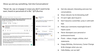 ● Get into relevant, Interesting and even fun
conversations.
● Share relevant, fun & interesting stuff
● If it ain’t right, don’t touch it
● Don’t become a serial liker, jump in with both
feet.
● Make your comments meaningful & don’t
hijack a post.
● Never disrespect your personal or
professional brand.
● Posts - videos, images, articles, short
statements.
● Happy Birthday, Anniversary, Career Change
& life changes when you can.
● Hello Bobby, can we talk?
Show up and say something. Get into Conversations!
“Never do, say or engage in ways you don’t want to be
seen, heard or perceived of in life.” @TLBurriss
 