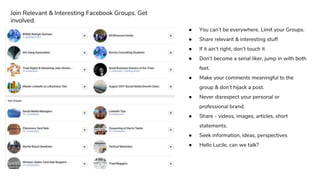 ● You can’t be everywhere. Limit your Groups.
● Share relevant & interesting stuff
● If it ain’t right, don’t touch it
● Don’t become a serial liker, jump in with both
feet.
● Make your comments meaningful to the
group & don’t hijack a post.
● Never disrespect your personal or
professional brand.
● Share - videos, images, articles, short
statements.
● Seek information, ideas, perspectives
● Hello Lucile, can we talk?
Join Relevant & Interesting Facebook Groups. Get
involved.
 