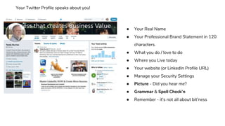● Your Real Name
● Your Professional Brand Statement in 120
characters.
● What you do / love to do
● Where you Live today
● Your website (or LinkedIn Profile URL)
● Manage your Security Settings
● Picture - Did you hear me?
● Grammar & Spell Check’n
● Remember - it’s not all about bit’ness
Your Twitter Profile speaks about you!
 