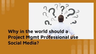 Why in the world should a
Project Mgmt Professional use
Social Media?
 