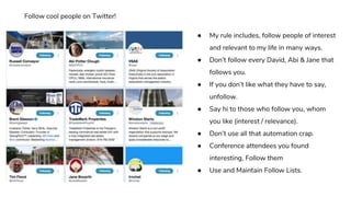 ● My rule includes, follow people of interest
and relevant to my life in many ways.
● Don’t follow every David, Abi & Jane that
follows you.
● If you don’t like what they have to say,
unfollow.
● Say hi to those who follow you, whom
you like (interest / relevance).
● Don’t use all that automation crap.
● Conference attendees you found
interesting, Follow them
● Use and Maintain Follow Lists.
Follow cool people on Twitter!
 
