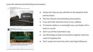 ● Using Lists help you pay attention to the people by their
primary topics.
● Get into relevant and interesting conversations.
● If you don’t like what they have to say, unfollow.
● If someone replies in a meaningful way, say thanks with a
heart or a word.
● Don’t use all that automation crap.
● Use #Hashtags to keep conversations together and to be
a part of ongoing chat.
● Don’t waste too much time with Lady Gaga & Beyonce.
Jump into relevant and interesting conversations
 