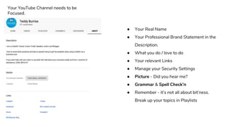 ● Your Real Name
● Your Professional Brand Statement in the
Description.
● What you do / love to do
● Your relevant Links
● Manage your Security Settings
● Picture - Did you hear me?
● Grammar & Spell Check’n
● Remember - it’s not all about bit’ness.
Break up your topics in Playlists
Your YouTube Channel needs to be
Focused.
 