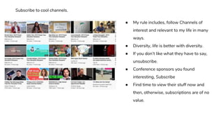 ● My rule includes, follow Channels of
interest and relevant to my life in many
ways.
● Diversity, life is better with diversity.
● If you don’t like what they have to say,
unsubscribe.
● Conference sponsors you found
interesting, Subscribe
● Find time to view their stuff now and
then, otherwise, subscriptions are of no
value.
Subscribe to cool channels.
 