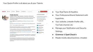 ● Your Real Name & Headline
● Your Professional Brand Statement with
hyperlinks.
● Your website, LinkedIn Profile URL,
YouTube channel, etc
● Manage your Notification and Security
Settings.
● Grammar & Spell Check’n
● Maybe mostly about business. (maybe)
Your Quora Profile is all about you & your Talents
 