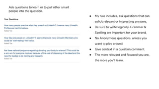 ● My rule includes, ask questions that can
solicit relevant or interesting answers.
● Be sure to write logically. Grammar &
Spelling are important for your brand.
● No Anonymous questions, unless you
want to play around.
● Give context in a question comment.
● The more relevant and focused you are,
the more you’ll learn.
Ask questions to learn or to pull other smart
people into the question.
 