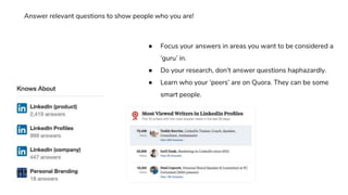 ● Focus your answers in areas you want to be considered a
‘guru’ in.
● Do your research, don’t answer questions haphazardly.
● Learn who your ‘peers’ are on Quora. They can be some
smart people.
Answer relevant questions to show people who you are!
 