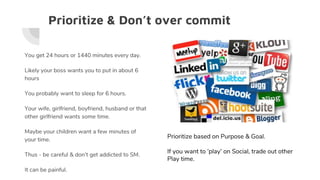 Prioritize & Don’t over commit
You get 24 hours or 1440 minutes every day.
Likely your boss wants you to put in about 6
hours
You probably want to sleep for 6 hours.
Your wife, girlfriend, boyfriend, husband or that
other girlfriend wants some time.
Maybe your children want a few minutes of
your time.
Thus - be careful & don’t get addicted to SM.
It can be painful.
Prioritize based on Purpose & Goal.
If you want to ‘play’ on Social, trade out other
Play time.
 