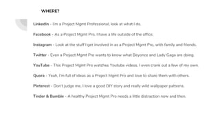 LinkedIn - I’m a Project Mgmt Professional, look at what I do.
Facebook - As a Project Mgmt Pro, I have a life outside of the office.
Instagram - Look at the stuff I get involved in as a Project Mgmt Pro, with family and friends.
Twitter - Even a Project Mgmt Pro wants to know what Beyonce and Lady Gaga are doing.
YouTube - This Project Mgmt Pro watches Youtube videos. I even crank out a few of my own.
Quora - Yeah, I’m full of ideas as a Project Mgmt Pro and love to share them with others.
Pinterest - Don’t judge me, I love a good DIY story and really wild wallpaper patterns.
Tinder & Bumble - A healthy Project Mgmt Pro needs a little distraction now and then.
WHERE?
 