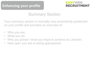 Enhancing your profile

                    Summary Section
 Your summary section is normally very prominently positioned
 on your profile and provides an overview of:

 •   Who you are.
 •   What you do.
 •   Why you joined / what you hope to achieve on Linkedin.
 •   How open you are to being approached.
 