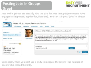 Posting Jobs in Groups
 (free)
Jobs within groups are actually now the paid for jobs that group members have
engaged with (posted, applied for, liked etc). You can still post “jobs” in almost
   all
groups for free, but they are called “Career Discussions” ?!




Once again, when you post use a bit.ly to measure the results (the number of
people who clicked the link).
 