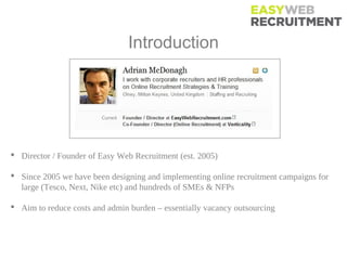 Introduction




 Director / Founder of Easy Web Recruitment (est. 2005)

 Since 2005 we have been designing and implementing online recruitment campaigns for
  large (Tesco, Next, Nike etc) and hundreds of SMEs & NFPs

 Aim to reduce costs and admin burden – essentially vacancy outsourcing
 