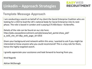 Linkedin – Approach Strategies
Template Message Approach
I am conducting a search on behalf of my client the Social Enterprise Coalition who are
looking for a CEO to lead the UK’s national body for Social Enterprise into its next
phase. The role is based in London and is paying £75-85k Basic + & Benefits.

Details of the role can be found on our site here:
http://jobs.easywebrecruitment.com/pls/www/wd_portal.show_job?
p_web_site_id=1&p_web_page_id=1816

Given your background and network within this area, I wanted to ask if you might be
interested or knew anyone who you could recommend? This is a key role for them,
hence the highly targeted search.

I greatly appreciate your assistance and look forward to hearing from you.

Kind Regards

Adrian McDonagh
 