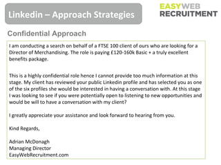 Linkedin – Approach Strategies
Confidential Approach
I am conducting a search on behalf of a FTSE 100 client of ours who are looking for a
Director of Merchandising. The role is paying £120-160k Basic + a truly excellent
benefits package.


This is a highly confidential role hence I cannot provide too much information at this
stage. My client has reviewed your public Linkedin profile and has selected you as one
of the six profiles she would be interested in having a conversation with. At this stage
I was looking to see if you were potentially open to listening to new opportunities and
would be will to have a conversation with my client?

I greatly appreciate your assistance and look forward to hearing from you.

Kind Regards,

Adrian McDonagh
Managing Director
EasyWebRecruitment.com
 