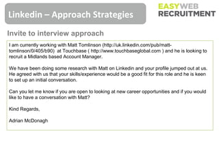 Linkedin – Approach Strategies
Invite to interview approach
I am currently working with Matt Tomlinson (http://uk.linkedin.com/pub/matt-
tomlinson/0/405/b90) at Touchbase ( http://www.touchbaseglobal.com ) and he is looking to
recruit a Midlands based Account Manager.

We have been doing some research with Matt on Linkedin and your profile jumped out at us.
He agreed with us that your skills/experience would be a good fit for this role and he is keen
to set up an initial conversation.

Can you let me know if you are open to looking at new career opportunities and if you would
like to have a conversation with Matt?

Kind Regards,

Adrian McDonagh
 
