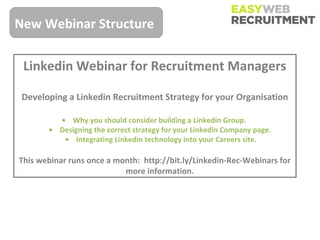 New Webinar Structure

 Linkedin Webinar for Recruitment Managers

 Developing a Linkedin Recruitment Strategy for your Organisation

         • Why you should consider building a Linkedin Group.
       • Designing the correct strategy for your Linkedin Company page.
          • Integrating Linkedin technology into your Careers site.

This webinar runs once a month: http://bit.ly/Linkedin-Rec-Webinars for
                           more information.
 