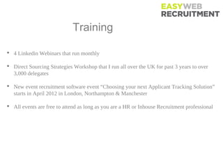 Training Events

 4 Linkedin Webinars that run monthly

 Direct Sourcing Strategies Workshop that I run all over the UK for past 3 years to over
  3,000 delegates

 New event recruitment software event “Choosing your next Applicant Tracking Solution”
  starts in April 2012 in London, Northampton & Manchester

 All events are free to attend as long as you are a HR or Inhouse Recruitment professional
 