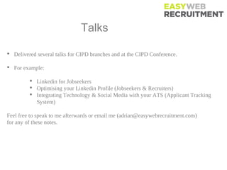 Talks Events

 Delivered several talks for CIPD branches and at the CIPD Conference.

 For example:

          Linkedin for Jobseekers
          Optimising your Linkedin Profile (Jobseekers & Recruiters)
          Integrating Technology & Social Media with your ATS (Applicant Tracking
           System)

Feel free to speak to me afterwards or email me (adrian@easywebrecruitment.com)
for any of these notes.
 