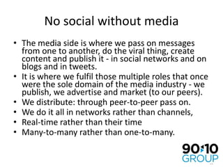 No social without mediaThe media side is where we pass on messages from one to another, do the viral thing, create content and publish it - in social networks and on blogs and in tweets.It is where we fulfil those multiple roles that once were the sole domain of the media industry - we publish, we advertise and market (to our peers).We distribute: through peer-to-peer pass on.We do it all in networks rather than channels,Real-time rather than their time Many-to-many rather than one-to-many.