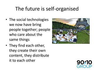 The future is self-organisedThe social technologies we now have bring people together; people who care about the same thingsThey find each other, they create their own content, they distribute it to each other