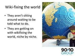 Wiki-fixing the world They aren’t sitting around waiting to be told what to do. They are getting on with wikifixing the world, niche by niche. 