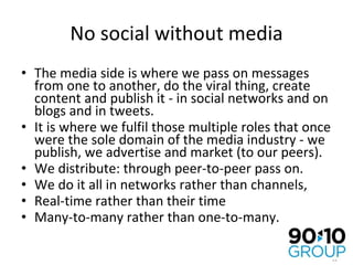 No social without media The media side is where we pass on messages from one to another, do the viral thing, create content and publish it - in social networks and on blogs and in tweets. It is where we fulfil those multiple roles that once were the sole domain of the media industry - we publish, we advertise and market (to our peers). We distribute: through peer-to-peer pass on. We do it all in networks rather than channels, Real-time rather than their time  Many-to-many rather than one-to-many. 