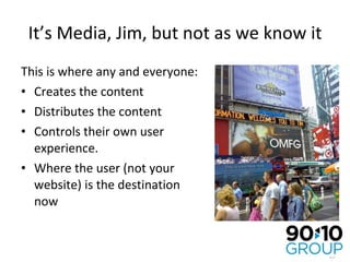 It’s Media, Jim, but not as we know it This is where any and everyone: Creates the content Distributes the content Controls their own user experience. Where the user (not your website) is the destination now 