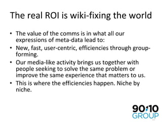 The real ROI is wiki-fixing the world The value of the comms is in what all our expressions of meta-data lead to: New, fast, user-centric, efficiencies through group-forming. Our media-like activity brings us together with people seeking to solve the same problem or improve the same experience that matters to us.  This is where the efficiencies happen. Niche by niche. 