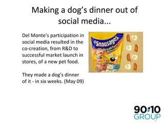 Making a dog’s dinner out of social media... Del Monte's participation in social media resulted in the co-creation, from R&D to successful market launch in stores, of a new pet food. They made a dog's dinner of it - in six weeks. (May 09) 