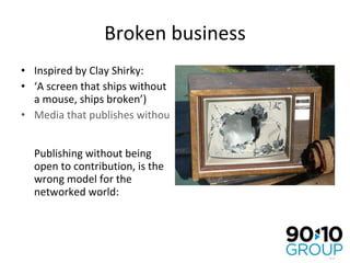 Broken business Inspired by Clay Shirky:  ‘ A screen that ships without a mouse, ships broken’) Media that publishes without a comment box, publishes broken Publishing without being open to contribution, is the wrong model for the networked world: 