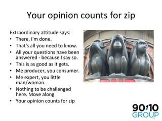 Your opinion counts for zip Extraordinary attitude says: There, I'm done.  That's all you need to know.  All your questions have been answered - because I say so. This is as good as it gets. Me producer, you consumer. Me expert, you little man/woman. Nothing to be challenged here. Move along Your opinion counts for zip 